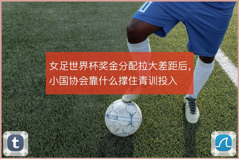 女足世界杯奖金分配拉大差距后，小国协会靠什么撑住青训投入