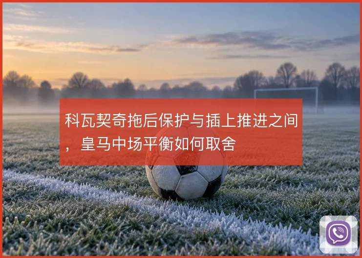科瓦契奇拖后保护与插上推进之间，皇马中场平衡如何取舍
