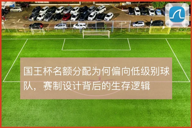 国王杯名额分配为何偏向低级别球队，赛制设计背后的生存逻辑