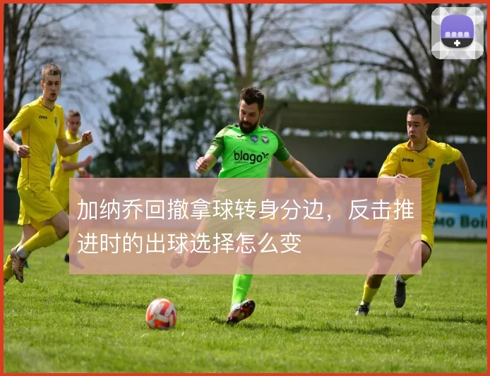 加纳乔回撤拿球转身分边，反击推进时的出球选择怎么变