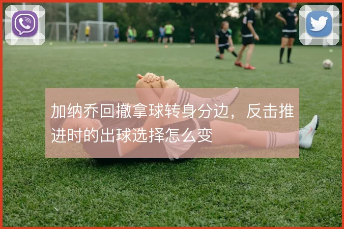 加纳乔回撤拿球转身分边，反击推进时的出球选择怎么变