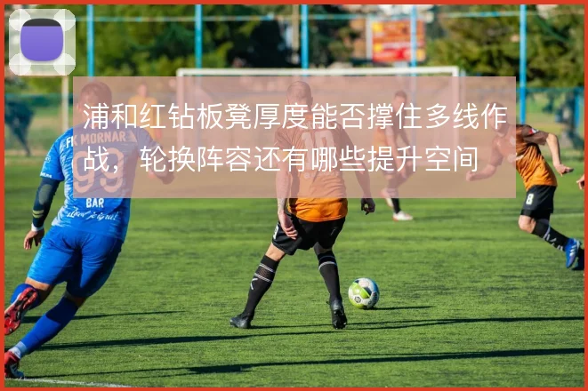 浦和红钻板凳厚度能否撑住多线作战，轮换阵容还有哪些提升空间