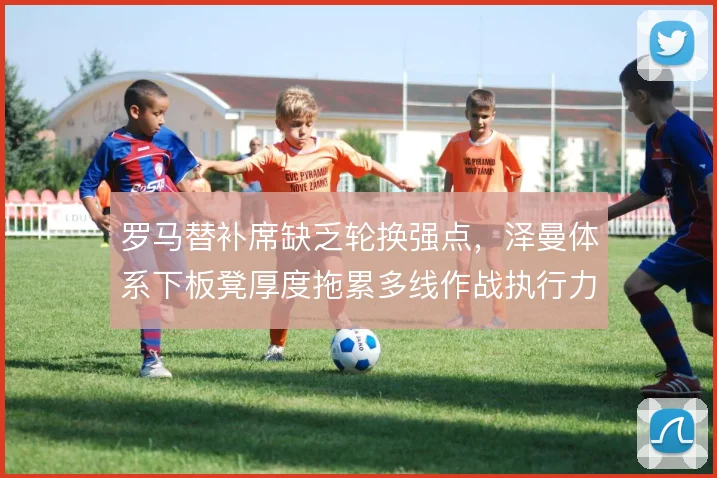 罗马替补席缺乏轮换强点，泽曼体系下板凳厚度拖累多线作战执行力