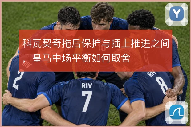 科瓦契奇拖后保护与插上推进之间，皇马中场平衡如何取舍