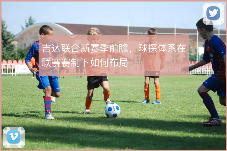 吉达联合新赛季前瞻，球探体系在联赛赛制下如何布局