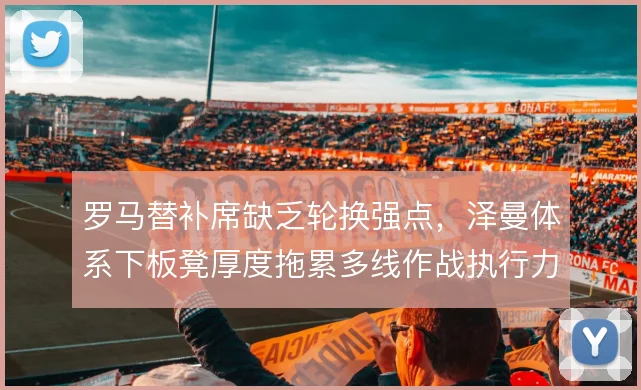 罗马替补席缺乏轮换强点，泽曼体系下板凳厚度拖累多线作战执行力